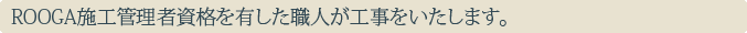 ROOGA施工管理者資格を有した職人が工事をいたします。
